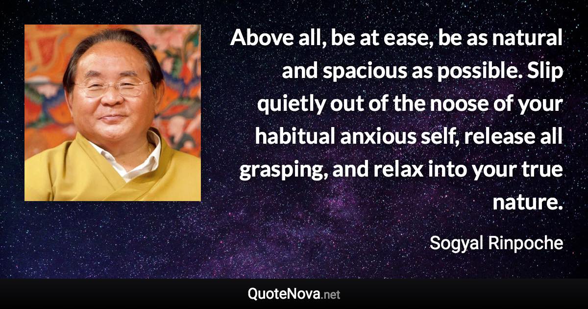 Above all, be at ease, be as natural and spacious as possible. Slip quietly out of the noose of your habitual anxious self, release all grasping, and relax into your true nature. - Sogyal Rinpoche quote