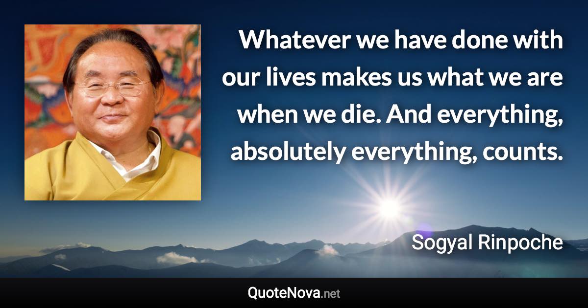 Whatever we have done with our lives makes us what we are when we die. And everything, absolutely everything, counts. - Sogyal Rinpoche quote