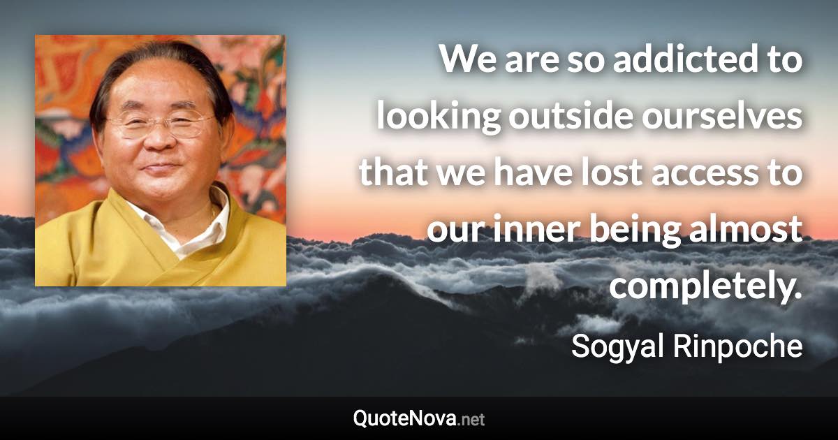 We are so addicted to looking outside ourselves that we have lost access to our inner being almost completely. - Sogyal Rinpoche quote