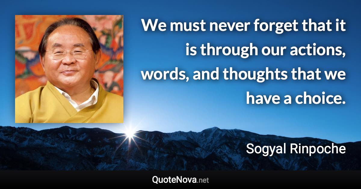 We must never forget that it is through our actions, words, and thoughts that we have a choice. - Sogyal Rinpoche quote