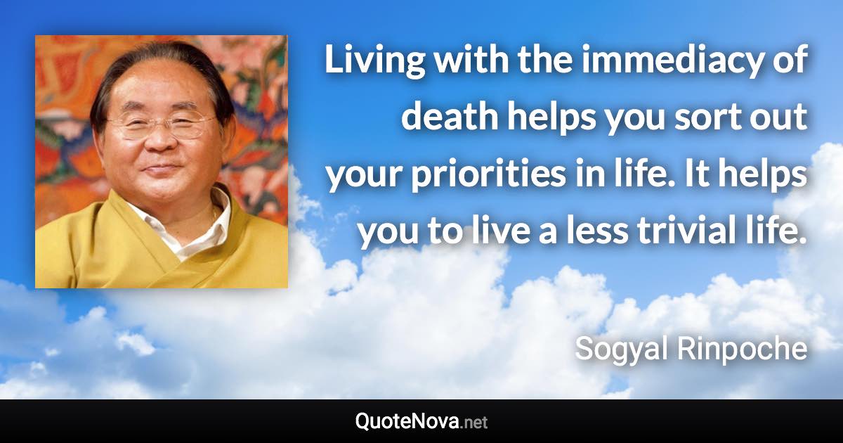Living with the immediacy of death helps you sort out your priorities in life. It helps you to live a less trivial life. - Sogyal Rinpoche quote