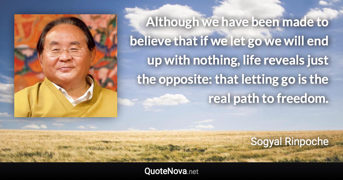Although we have been made to believe that if we let go we will end up with nothing, life reveals just the opposite: that letting go is the real path to freedom. - Sogyal Rinpoche quote