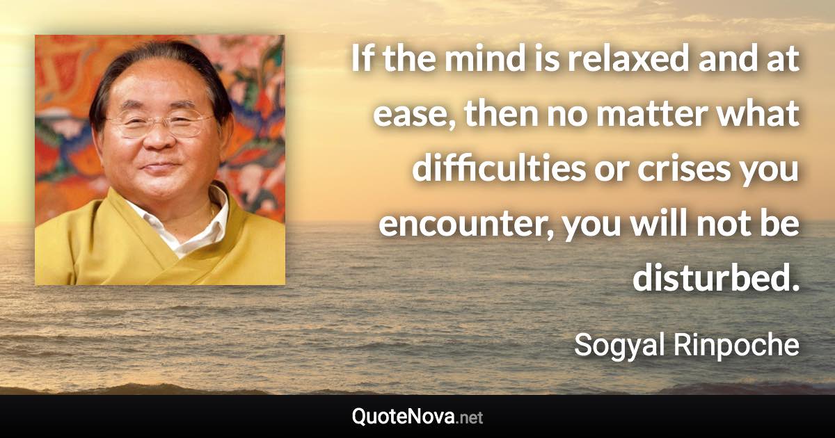 If the mind is relaxed and at ease, then no matter what difficulties or crises you  encounter, you will not be disturbed. - Sogyal Rinpoche quote