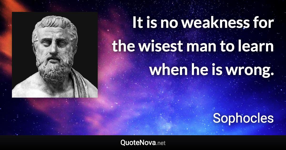 It is no weakness for the wisest man to learn when he is wrong. - Sophocles quote