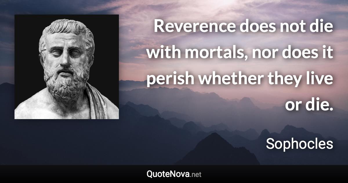 Reverence does not die with mortals, nor does it perish whether they live or die. - Sophocles quote