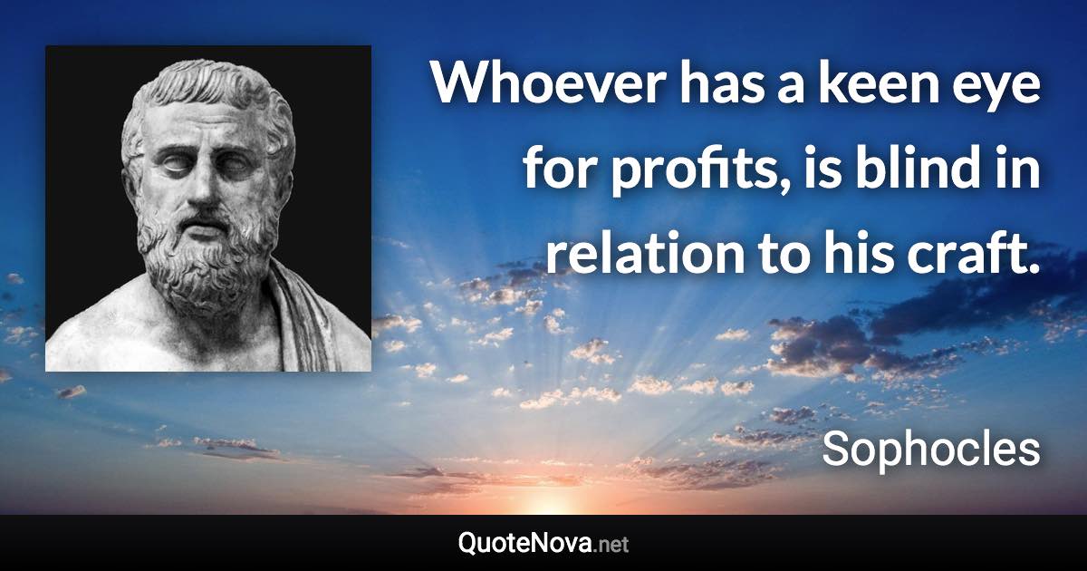 Whoever has a keen eye for profits, is blind in relation to his craft. - Sophocles quote