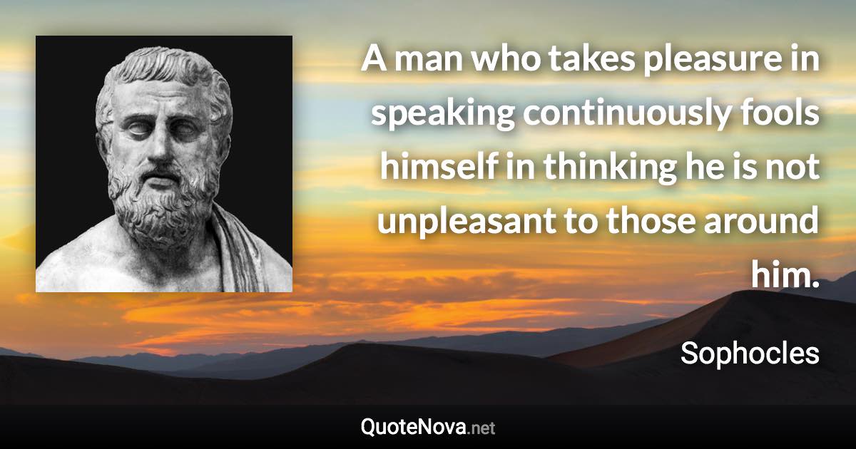 A man who takes pleasure in speaking continuously fools himself in thinking he is not unpleasant to those around him. - Sophocles quote