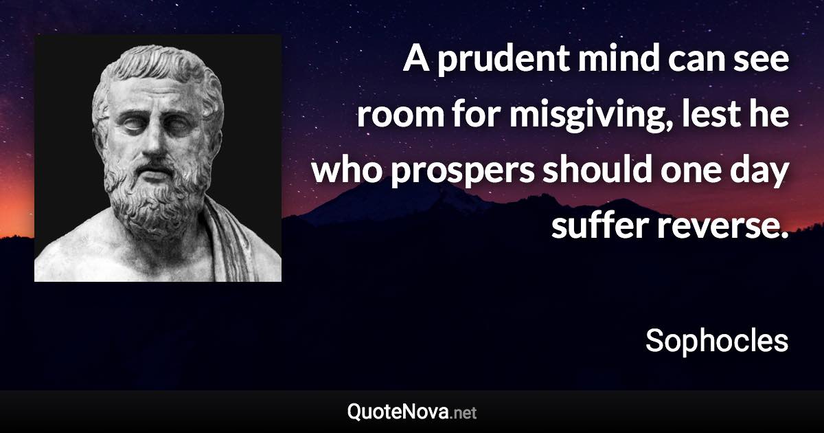 A prudent mind can see room for misgiving, lest he who prospers should one day suffer reverse. - Sophocles quote