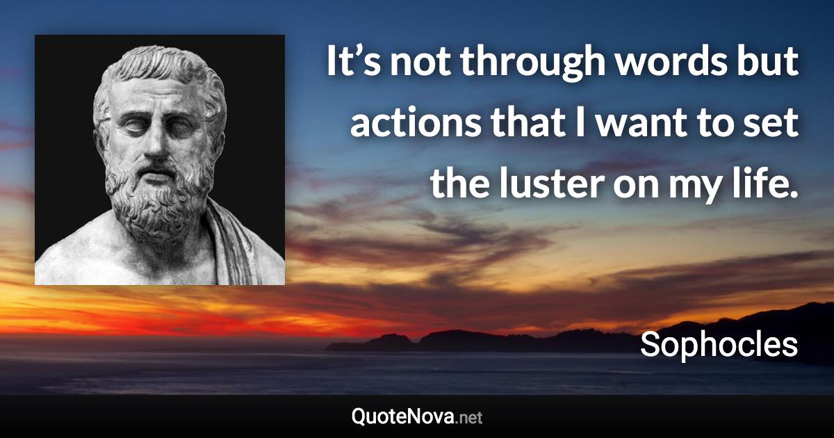 It’s not through words but actions that I want to set the luster on my life. - Sophocles quote