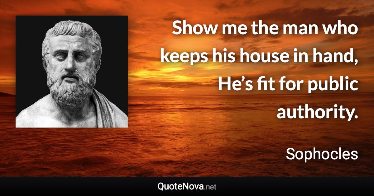 Show me the man who keeps his house in hand, He’s fit for public authority. - Sophocles quote