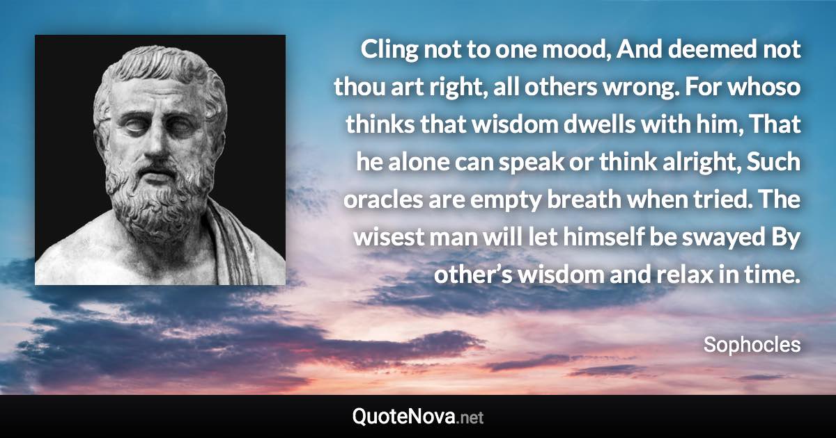 Cling not to one mood, And deemed not thou art right, all others wrong. For whoso thinks that wisdom dwells with him, That he alone can speak or think alright, Such oracles are empty breath when tried. The wisest man will let himself be swayed By other’s wisdom and relax in time. - Sophocles quote