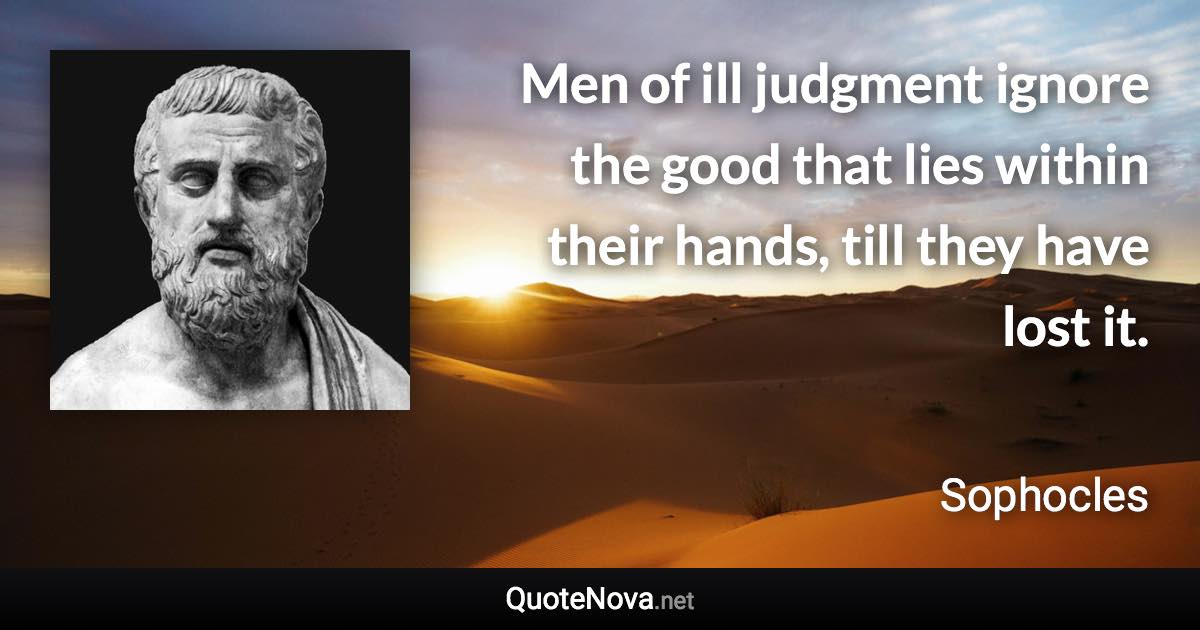 Men of ill judgment ignore the good that lies within their hands, till they have lost it. - Sophocles quote