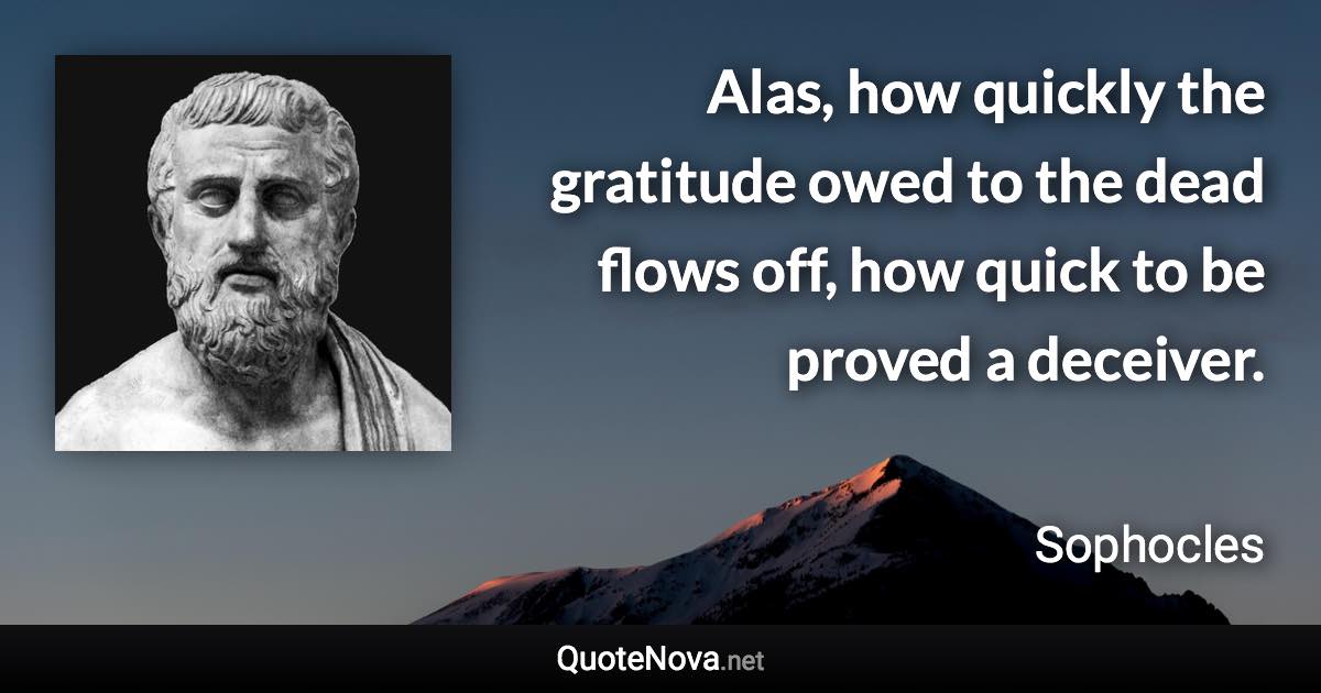 Alas, how quickly the gratitude owed to the dead flows off, how quick to be proved a deceiver. - Sophocles quote