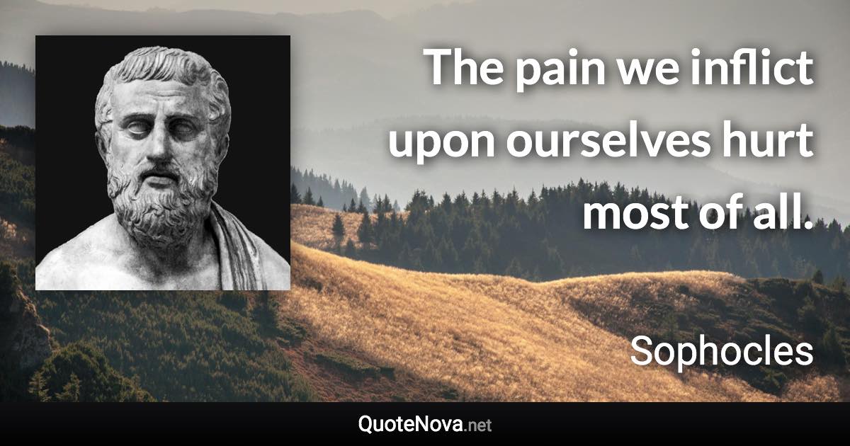 The pain we inflict upon ourselves hurt most of all. - Sophocles quote