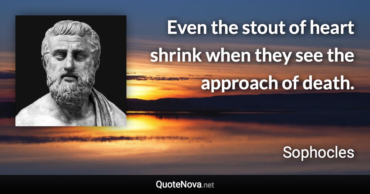 Even the stout of heart shrink when they see the approach of death. - Sophocles quote