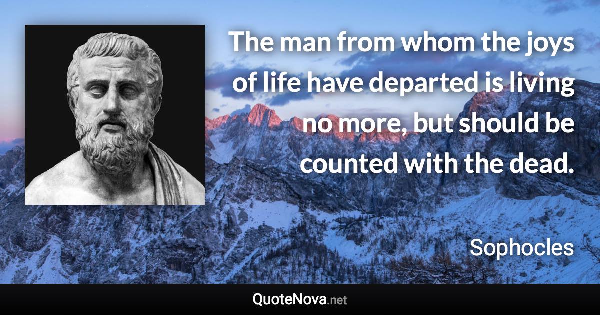 The man from whom the joys of life have departed is living no more, but should be counted with the dead. - Sophocles quote