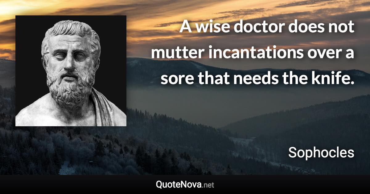 A wise doctor does not mutter incantations over a sore that needs the knife. - Sophocles quote