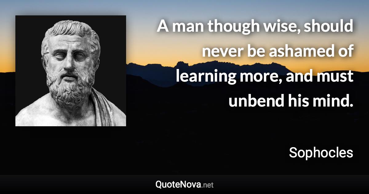 A man though wise, should never be ashamed of learning more, and must unbend his mind. - Sophocles quote