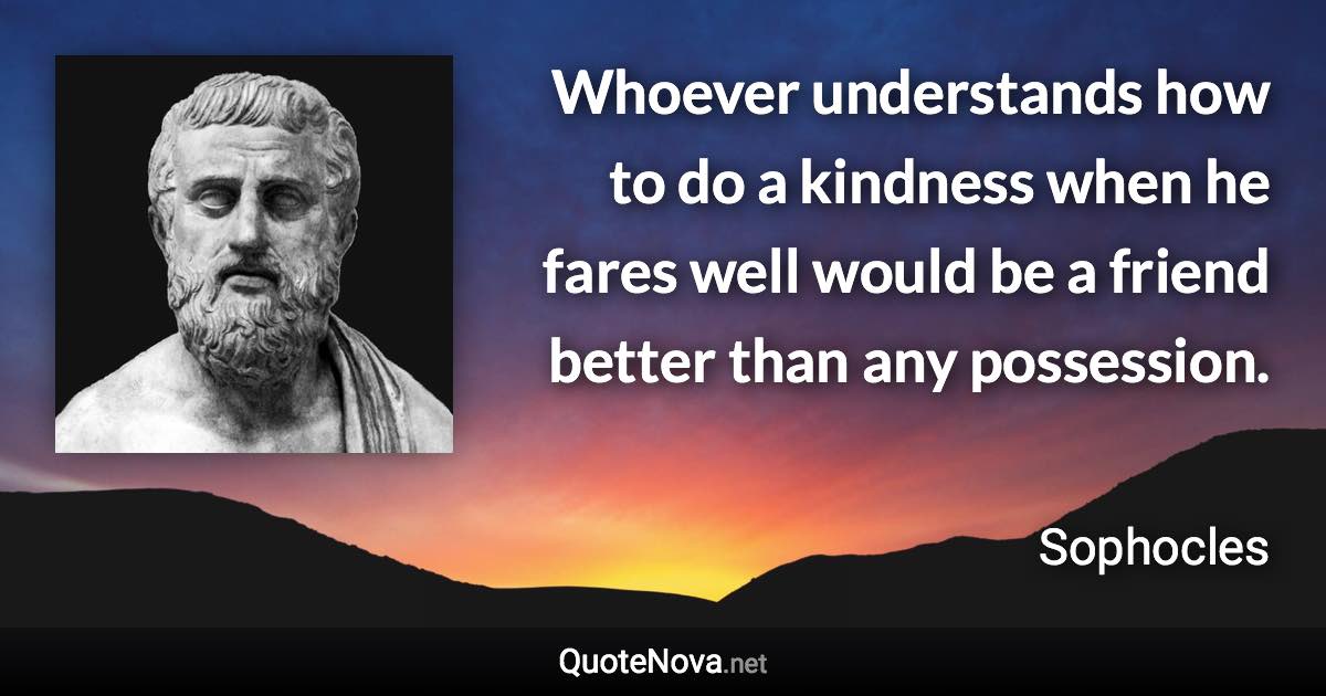 Whoever understands how to do a kindness when he fares well would be a friend better than any possession. - Sophocles quote