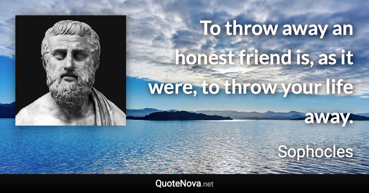 To throw away an honest friend is, as it were, to throw your life away. - Sophocles quote