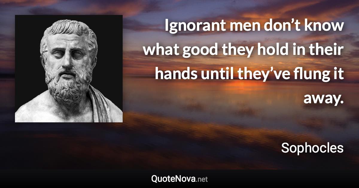 Ignorant men don’t know what good they hold in their hands until they’ve flung it away. - Sophocles quote