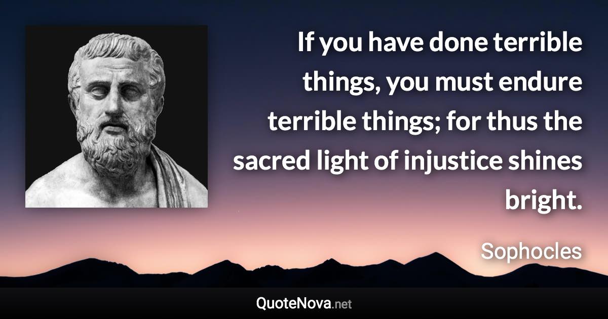 If you have done terrible things, you must endure terrible things; for thus the sacred light of injustice shines bright. - Sophocles quote