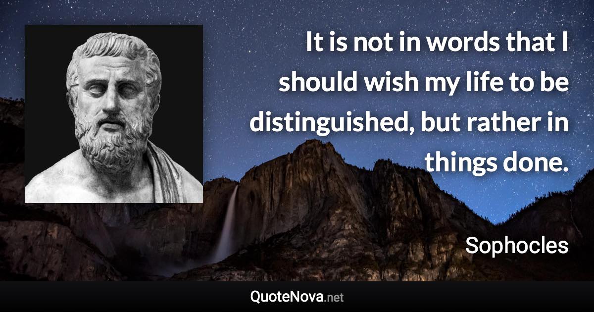 It is not in words that I should wish my life to be distinguished, but rather in things done. - Sophocles quote
