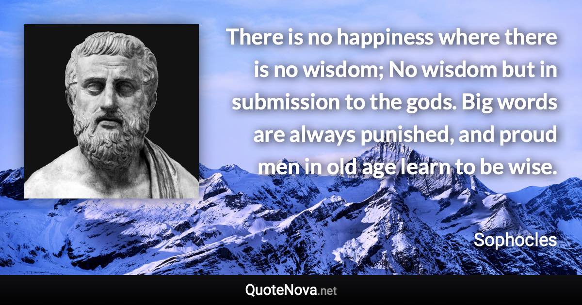 There is no happiness where there is no wisdom; No wisdom but in submission to the gods. Big words are always punished, and proud men in old age learn to be wise. - Sophocles quote