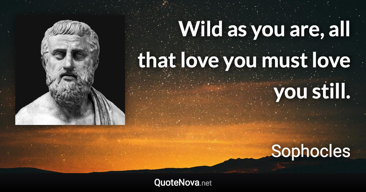 Wild as you are, all that love you must love you still. - Sophocles quote