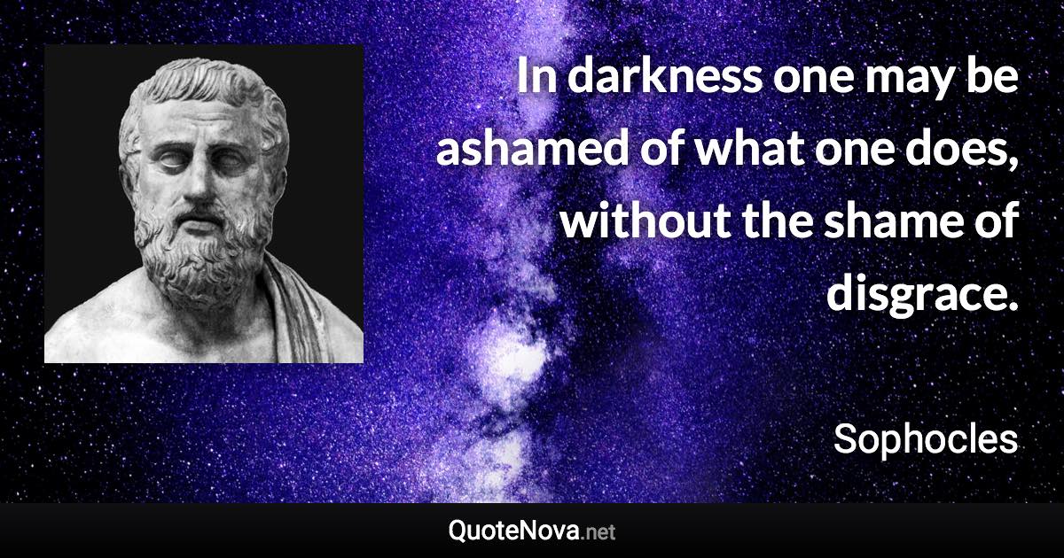 In darkness one may be ashamed of what one does, without the shame of disgrace. - Sophocles quote