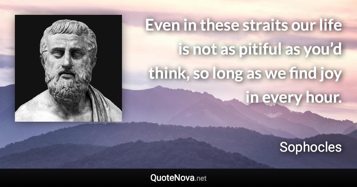 Even in these straits our life is not as pitiful as you’d think, so long as we find joy in every hour. - Sophocles quote