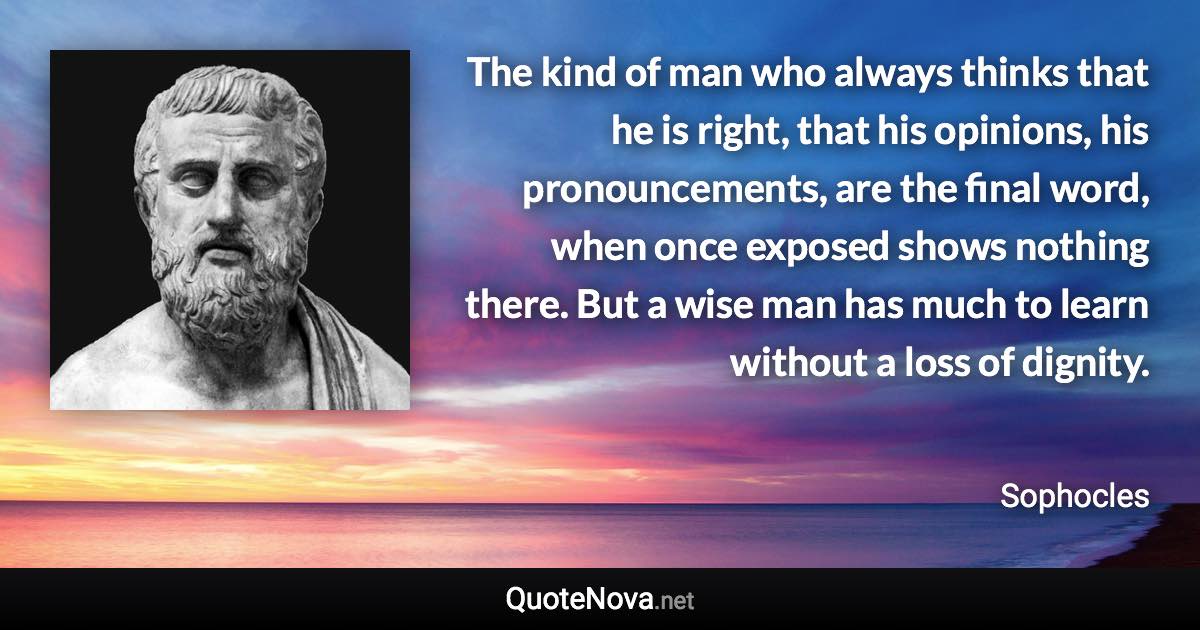 The kind of man who always thinks that he is right, that his opinions, his pronouncements, are the final word, when once exposed shows nothing there. But a wise man has much to learn without a loss of dignity. - Sophocles quote