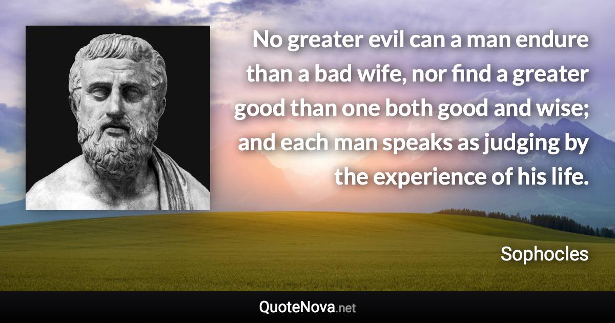 No greater evil can a man endure than a bad wife, nor find a greater good than one both good and wise; and each man speaks as judging by the experience of his life. - Sophocles quote