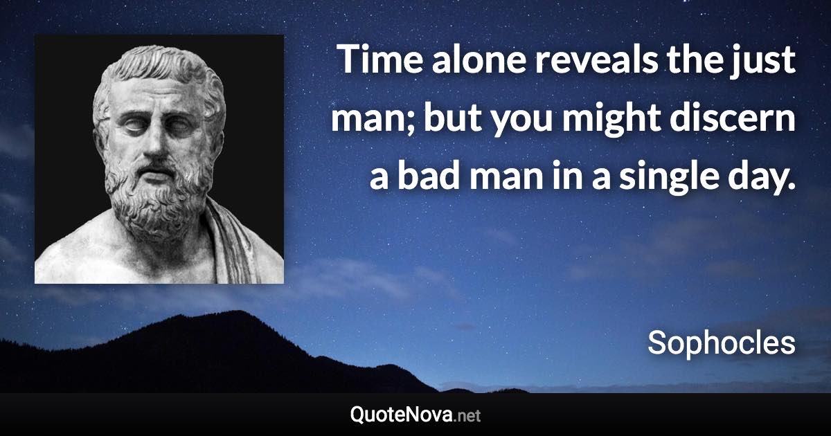 Time alone reveals the just man; but you might discern a bad man in a single day. - Sophocles quote