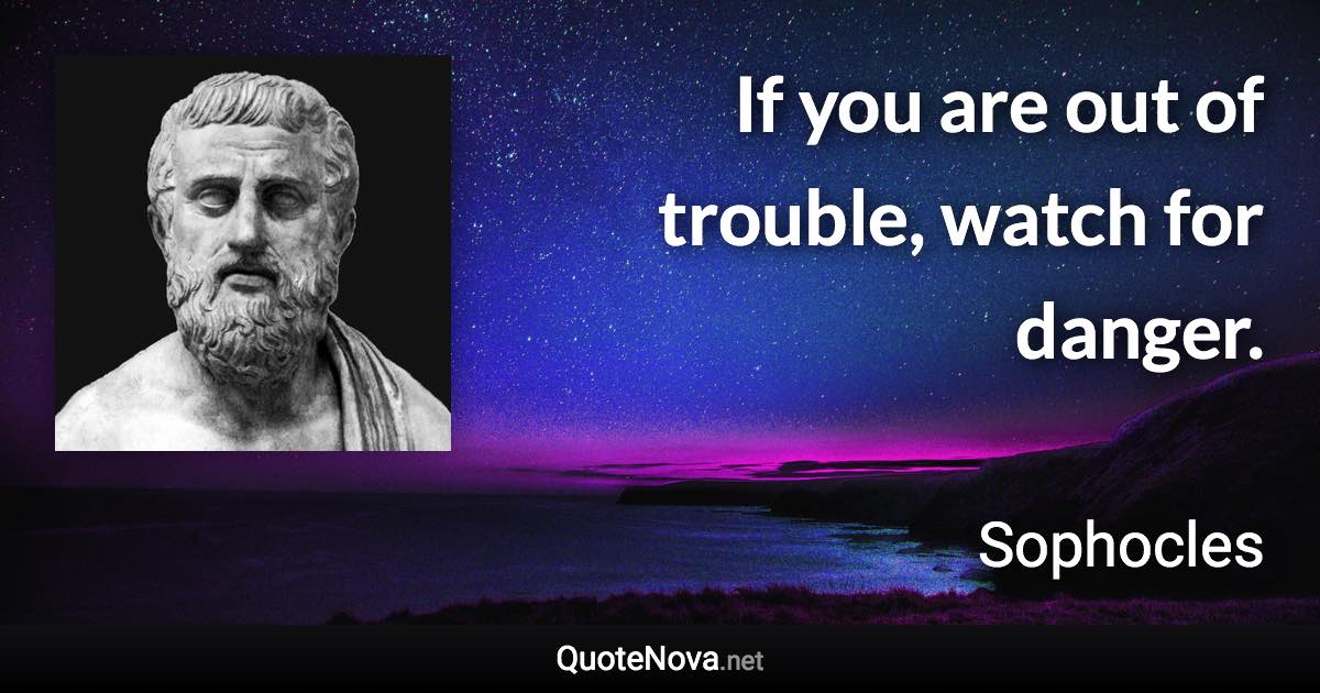 If you are out of trouble, watch for danger. - Sophocles quote