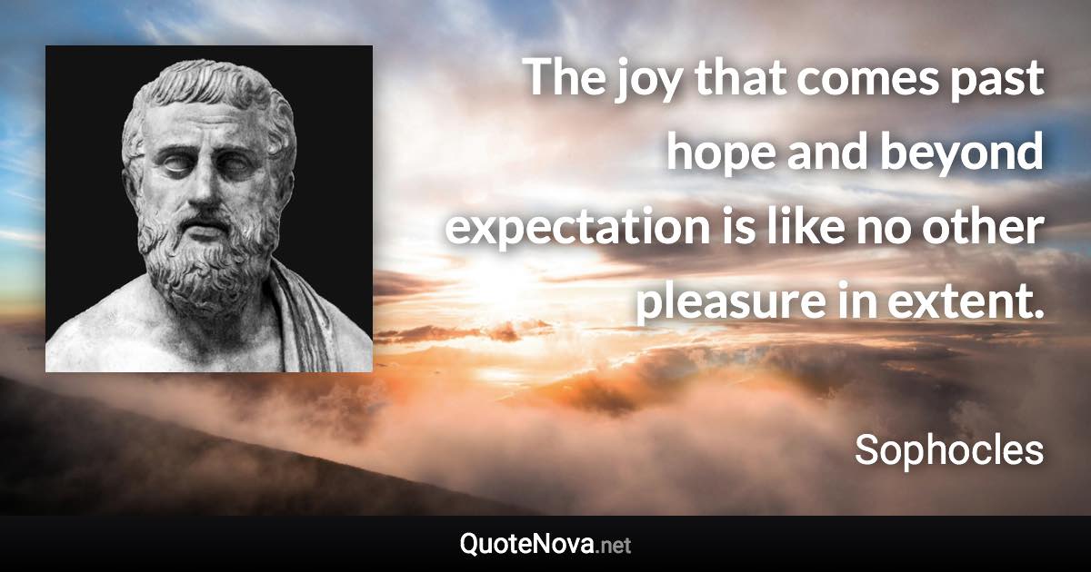 The joy that comes past hope and beyond expectation is like no other pleasure in extent. - Sophocles quote