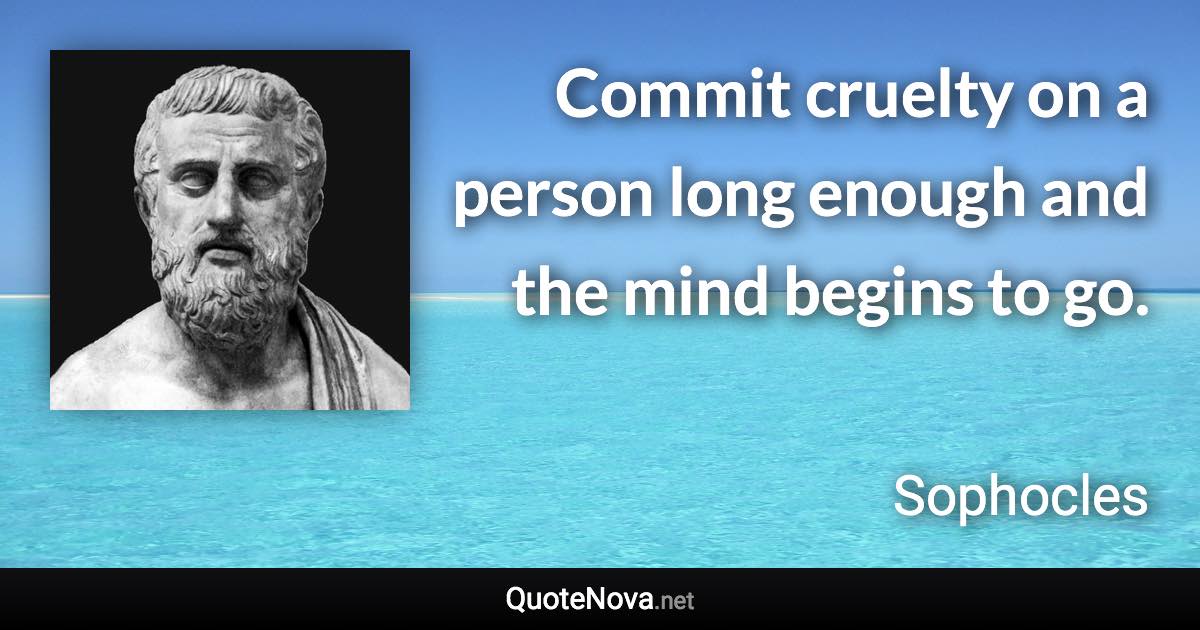 Commit cruelty on a person long enough and the mind begins to go. - Sophocles quote