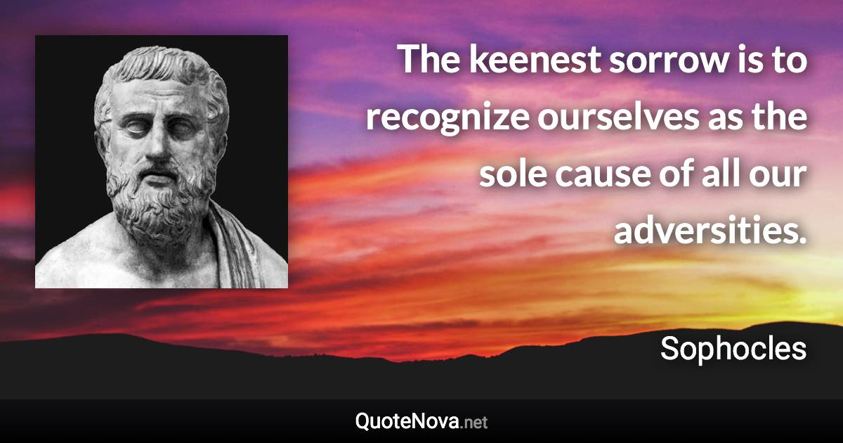 The keenest sorrow is to recognize ourselves as the sole cause of all our adversities. - Sophocles quote