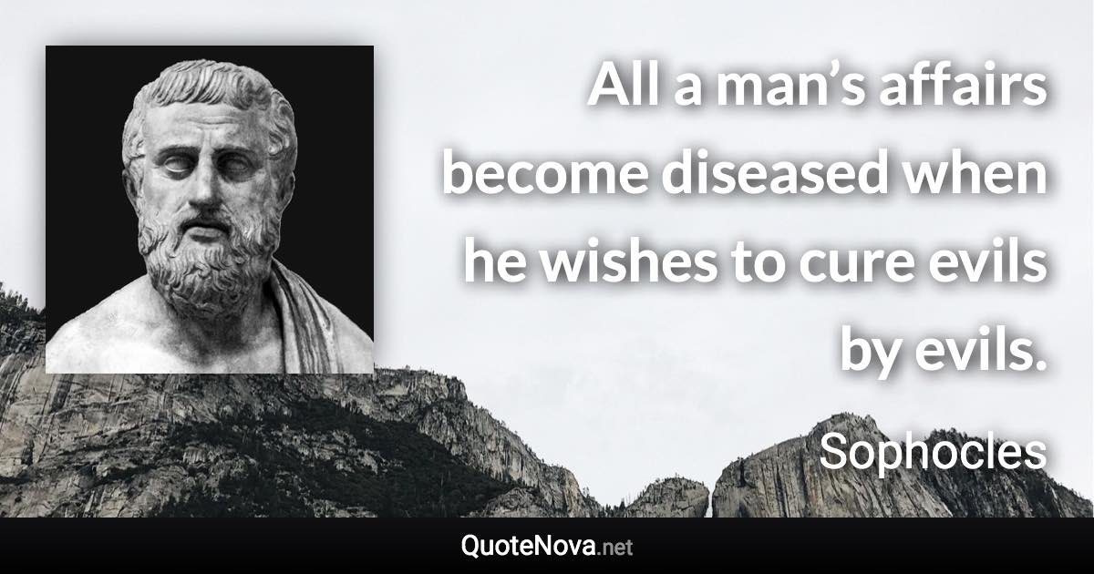 All a man’s affairs become diseased when he wishes to cure evils by evils. - Sophocles quote