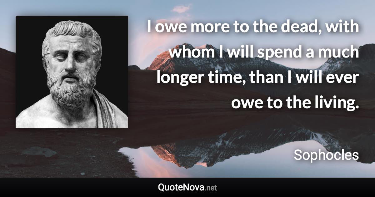 I owe more to the dead, with whom I will spend a much longer time, than I will ever owe to the living. - Sophocles quote