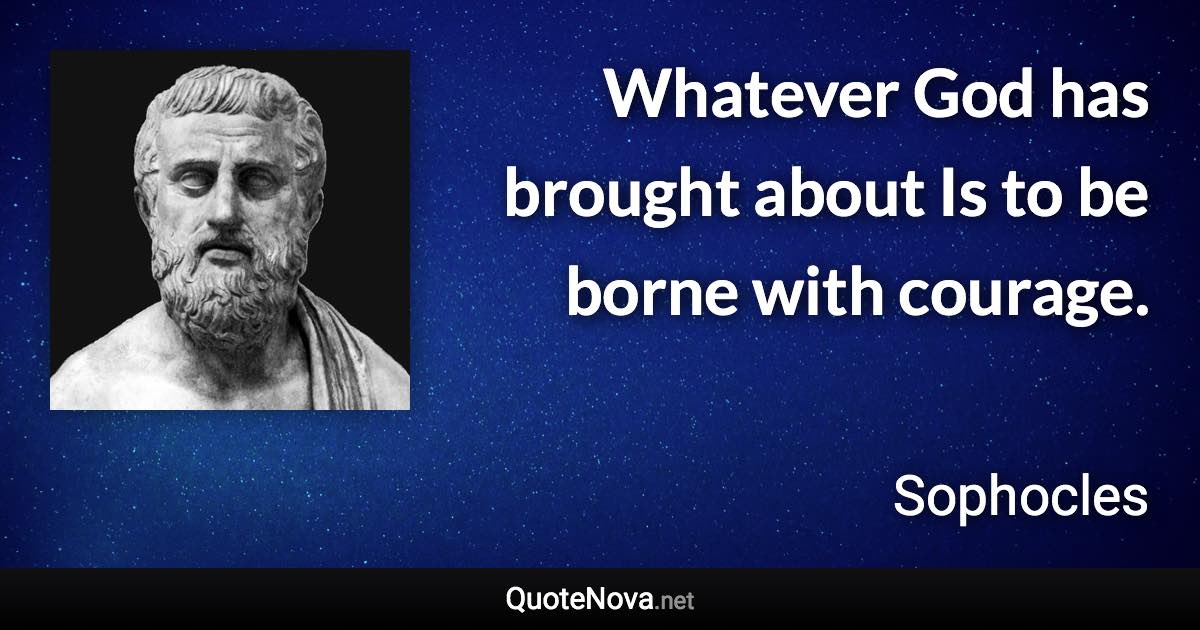 Whatever God has brought about Is to be borne with courage. - Sophocles quote