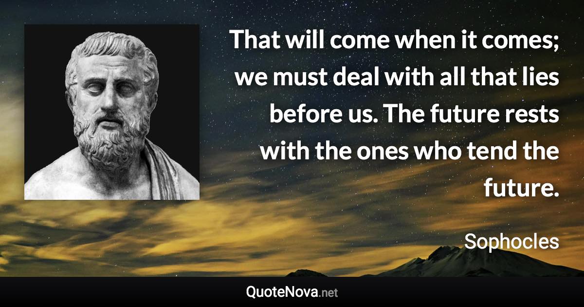 That will come when it comes; we must deal with all that lies before us. The future rests with the ones who tend the future. - Sophocles quote