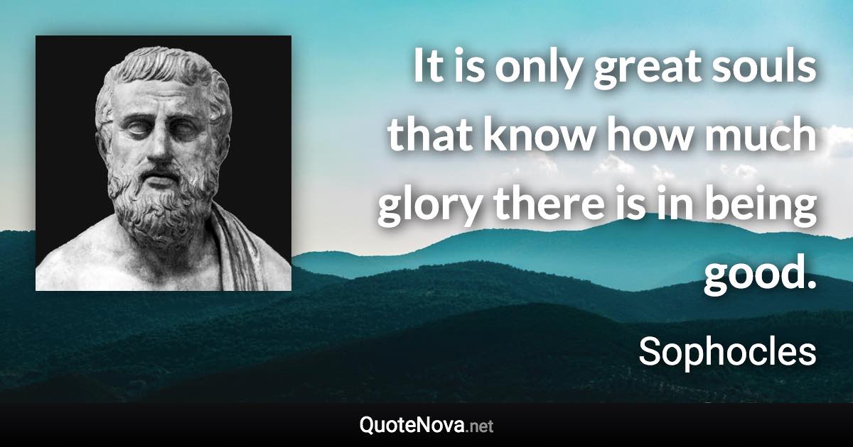 It is only great souls that know how much glory there is in being good. - Sophocles quote