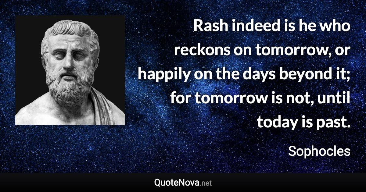 Rash indeed is he who reckons on tomorrow, or happily on the days beyond it; for tomorrow is not, until today is past. - Sophocles quote