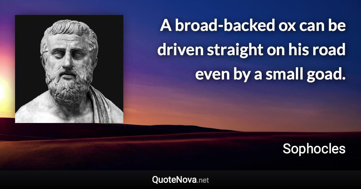 A broad-backed ox can be driven straight on his road even by a small goad. - Sophocles quote