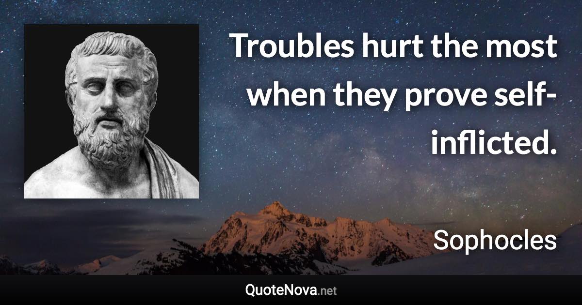 Troubles hurt the most when they prove self-inflicted. - Sophocles quote