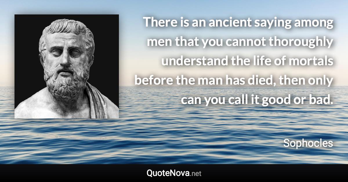 There is an ancient saying among men that you cannot thoroughly understand the life of mortals before the man has died, then only can you call it good or bad. - Sophocles quote