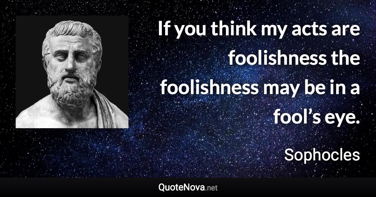 If you think my acts are foolishness the foolishness may be in a fool’s eye. - Sophocles quote