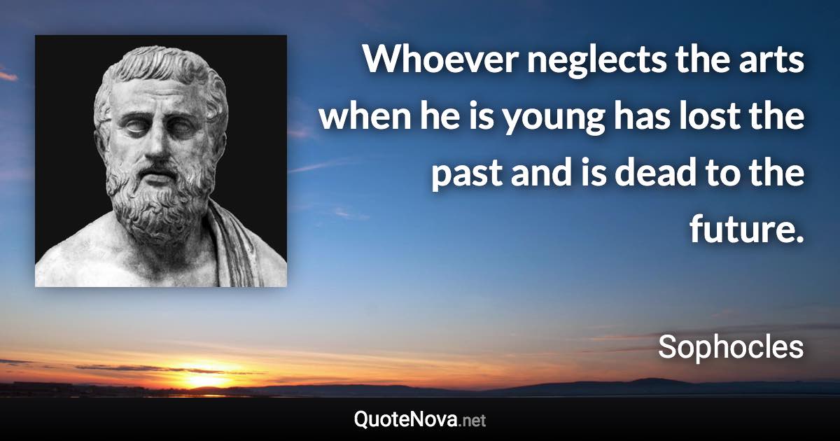 Whoever neglects the arts when he is young has lost the past and is dead to the future. - Sophocles quote