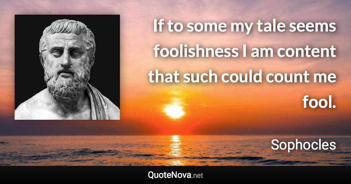 If to some my tale seems foolishness I am content that such could count me fool. - Sophocles quote